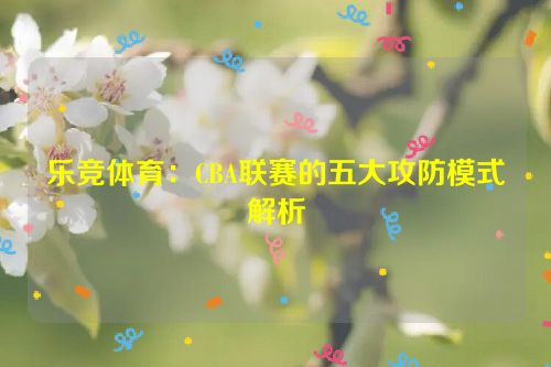 乐竞体育：CBA联赛的五大攻防模式解析