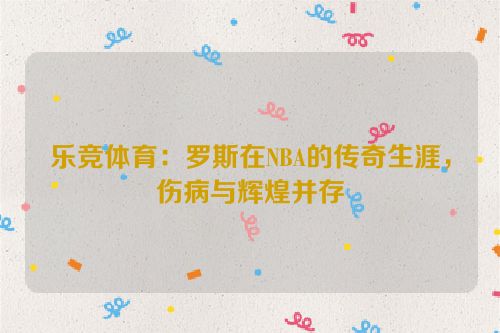 乐竞体育：罗斯在NBA的传奇生涯，伤病与辉煌并存