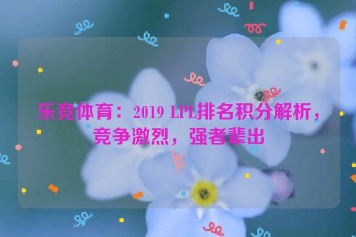 乐竞体育：2019 LPL排名积分解析，竞争激烈，强者辈出