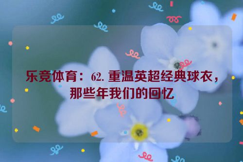 乐竞体育：62. 重温英超经典球衣，那些年我们的回忆