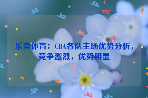 乐竞体育：CBA各队主场优势分析，竞争激烈，优势明显