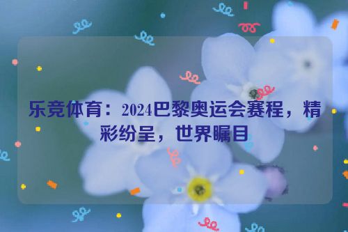 乐竞体育：2024巴黎奥运会赛程，精彩纷呈，世界瞩目