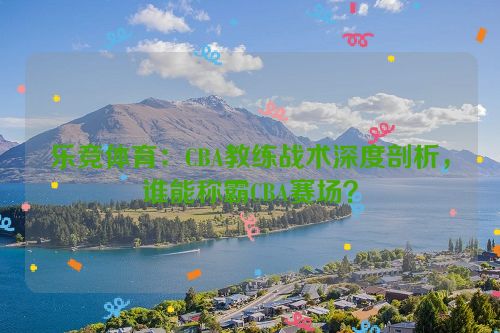 乐竞体育：CBA教练战术深度剖析，谁能称霸CBA赛场？