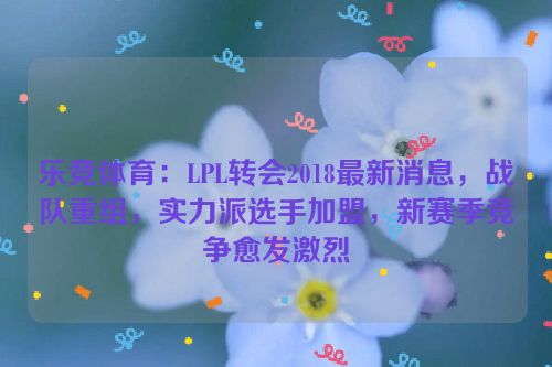 乐竞体育：LPL转会2018最新消息，战队重组，实力派选手加盟，新赛季竞争愈发激烈