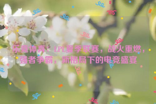 乐竞体育：LPL夏季联赛，战火重燃，强者争霸，新格局下的电竞盛宴