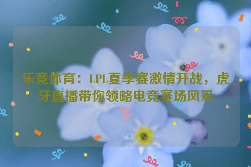 乐竞体育：LPL夏季赛激情开战，虎牙直播带你领略电竞赛场风采