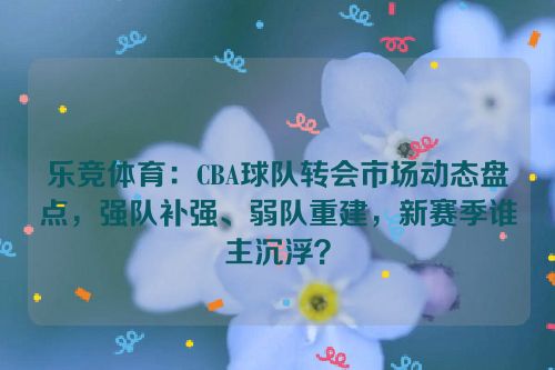 乐竞体育：CBA球队转会市场动态盘点，强队补强、弱队重建，新赛季谁主沉浮？