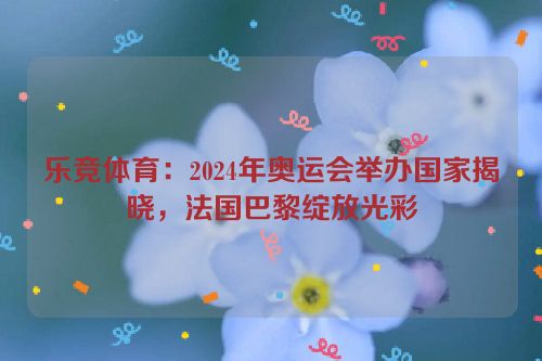 乐竞体育：2024年奥运会举办国家揭晓，法国巴黎绽放光彩