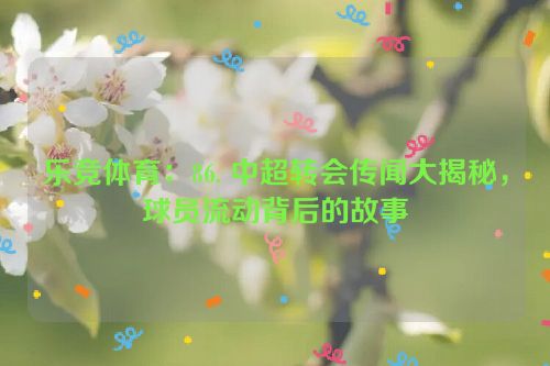 乐竞体育：86. 中超转会传闻大揭秘，球员流动背后的故事