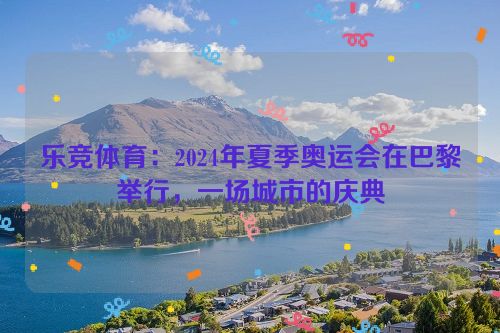 乐竞体育：2024年夏季奥运会在巴黎举行，一场城市的庆典