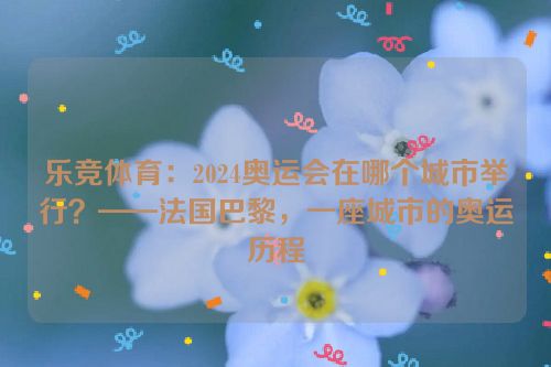 乐竞体育：2024奥运会在哪个城市举行？——法国巴黎，一座城市的奥运历程