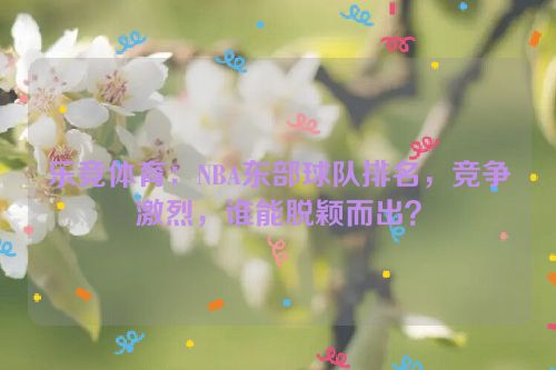 乐竞体育：NBA东部球队排名，竞争激烈，谁能脱颖而出？