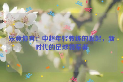 乐竞体育：中超年轻教练的崛起，新时代的足球领军者